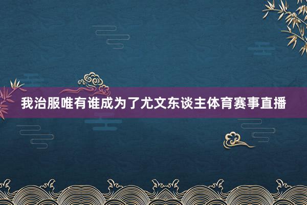 我治服唯有谁成为了尤文东谈主体育赛事直播