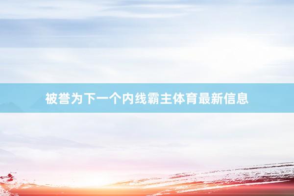 被誉为下一个内线霸主体育最新信息