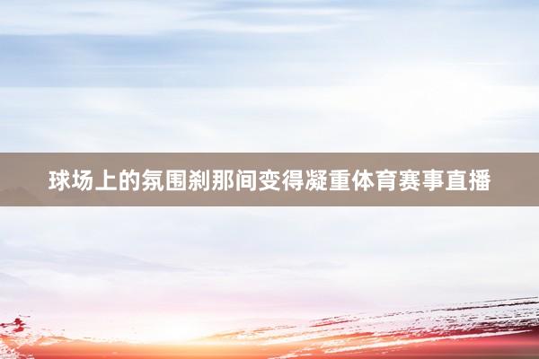 球场上的氛围刹那间变得凝重体育赛事直播