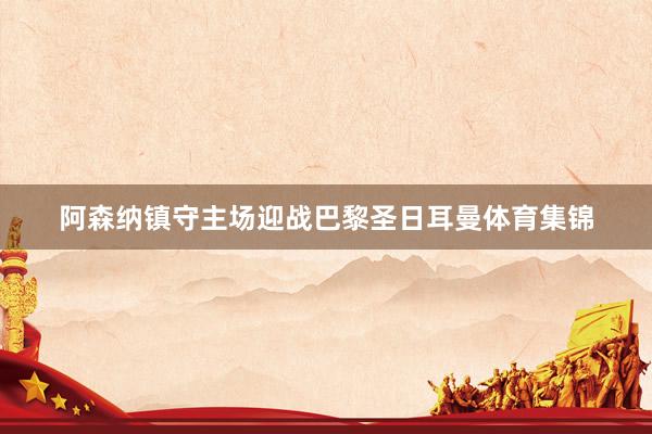 阿森纳镇守主场迎战巴黎圣日耳曼体育集锦