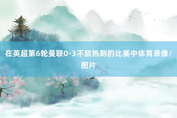 在英超第6轮曼联0-3不敌热刺的比赛中体育录像/图片