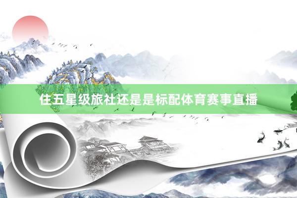 住五星级旅社还是是标配体育赛事直播