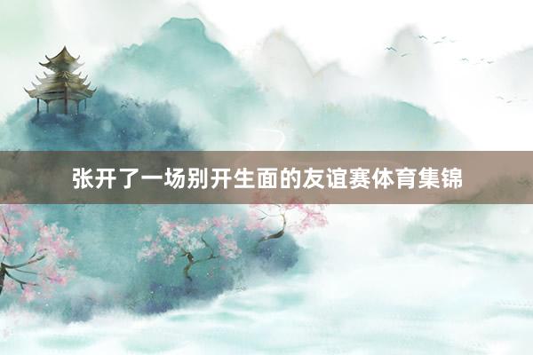 张开了一场别开生面的友谊赛体育集锦
