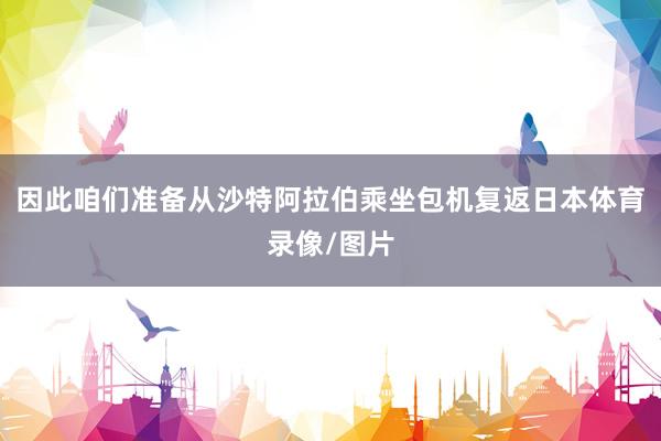 因此咱们准备从沙特阿拉伯乘坐包机复返日本体育录像/图片
