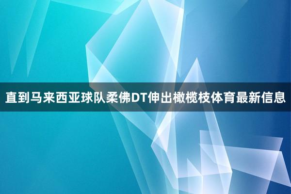 直到马来西亚球队柔佛DT伸出橄榄枝体育最新信息