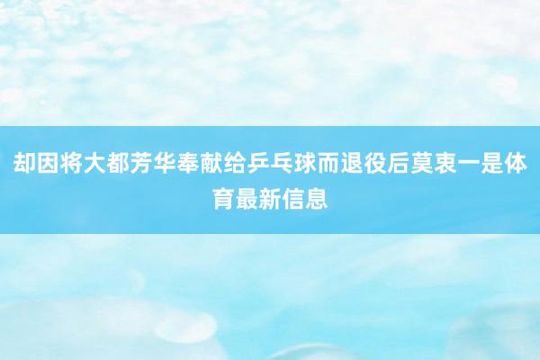 却因将大都芳华奉献给乒乓球而退役后莫衷一是体育最新信息