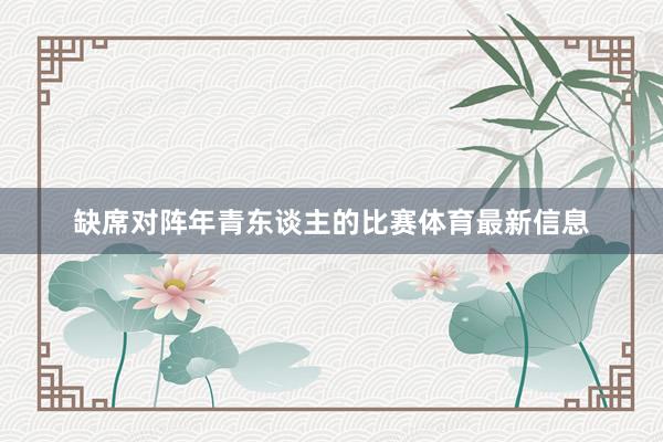 缺席对阵年青东谈主的比赛体育最新信息