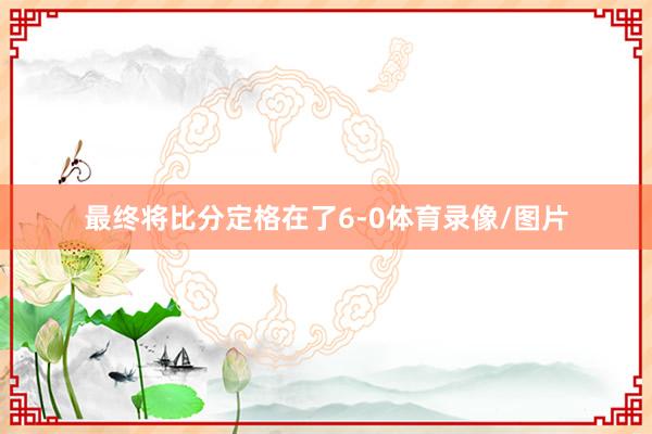 最终将比分定格在了6-0体育录像/图片