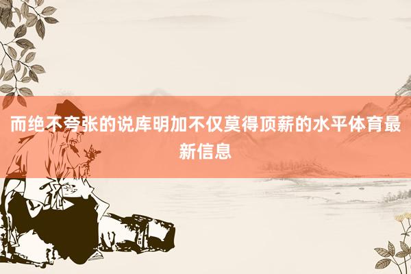 而绝不夸张的说库明加不仅莫得顶薪的水平体育最新信息