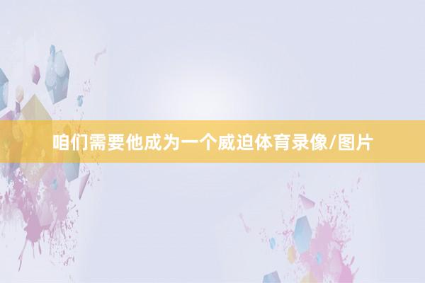 咱们需要他成为一个威迫体育录像/图片