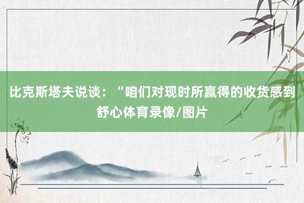 比克斯塔夫说谈：“咱们对现时所赢得的收货感到舒心体育录像/图片