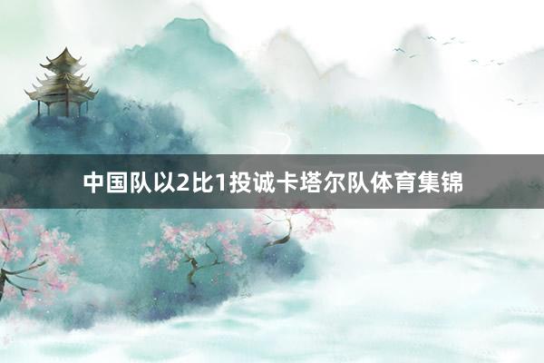 中国队以2比1投诚卡塔尔队体育集锦