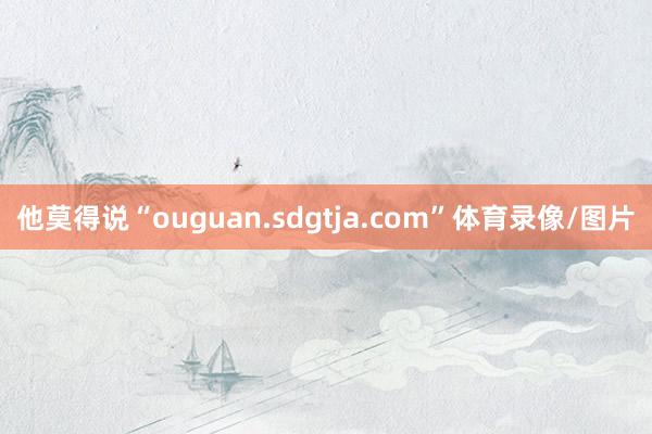 他莫得说“ouguan.sdgtja.com”体育录像/图片