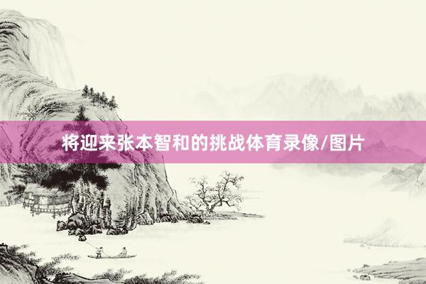 将迎来张本智和的挑战体育录像/图片