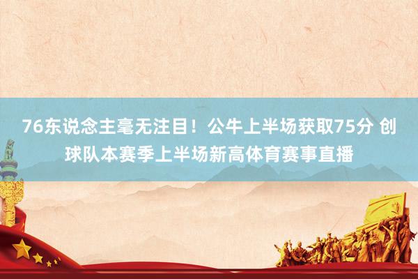 76东说念主毫无注目！公牛上半场获取75分 创球队本赛季上半场新高体育赛事直播