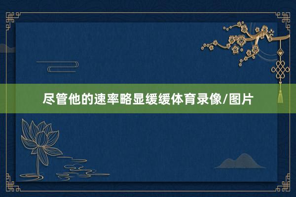 尽管他的速率略显缓缓体育录像/图片