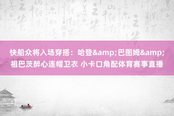 快船众将入场穿搭：哈登&巴图姆&祖巴茨醉心连帽卫衣 小卡口角配体育赛事直播
