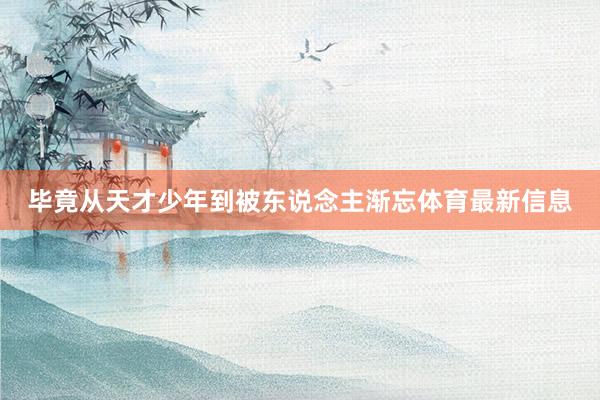 毕竟从天才少年到被东说念主渐忘体育最新信息