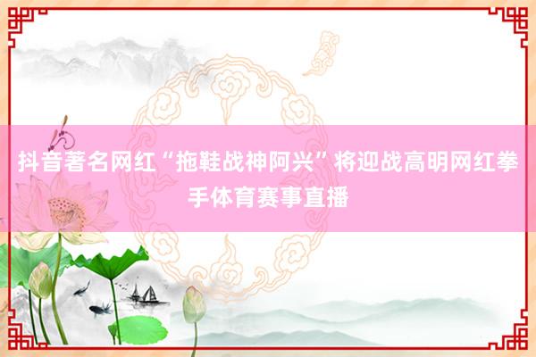 抖音著名网红“拖鞋战神阿兴”将迎战高明网红拳手体育赛事直播